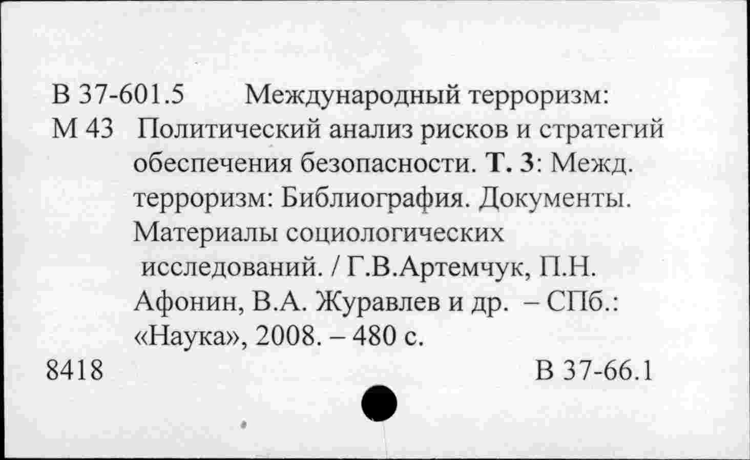 ﻿В 37-601.5 Международный терроризм:
М 43 Политический анализ рисков и стратегий обеспечения безопасности. Т. 3: Межд. терроризм: Библиография. Документы. Материалы социологических исследований. / Г.В.Артемчук, П.Н. Афонин, В.А. Журавлев и др. - СПб.: «Наука», 2008. - 480 с.
8418	В 37-66.1